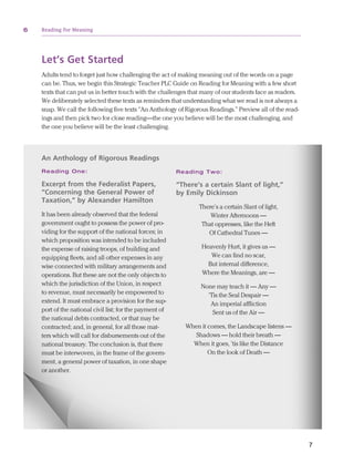 6         Reading for Meaning




                   Let’s Get Started
                   Adults tend to forget just how challenging the act of making meaning out of the words on a page
                   can be. Thus, we begin this Strategic Teacher PLC Guide on Reading for Meaning with a few short
                   texts that can put us in better touch with the challenges that many of our students face as readers.
                   We deliberately selected these texts as reminders that understanding what we read is not always a
                   snap. We call the following five texts “An Anthology of Rigorous Readings.” Preview all of the read-
                   ings and then pick two for close reading—the one you believe will be the most challenging, and
                   the one you believe will be the least challenging.



                   An Anthology of Rigorous Readings
                   Rea d i n g O n e :                                   R e ad in g T wo :

                   Excerpt from the Federalist Papers,                   “There’s a certain Slant of light,”
                   “Concerning the General Power of                      by Emily Dickinson
                   Taxation,” by Alexander Hamilton
                                                                                  There’s a certain Slant of light,
                   It has been already observed that the federal                      Winter Afternoons —
                   government ought to possess the power of pro-                   That oppresses, like the Heft
                   viding for the support of the national forces; in                 Of Cathedral Tunes —
                   which proposition was intended to be included
                   the expense of raising troops, of building and                  Heavenly Hurt, it gives us —
                   equipping fleets, and all other expenses in any                    We can find no scar,
                   wise connected with military arrangements and                     But internal difference,
                   operations. But these are not the only objects to               Where the Meanings, are —
                   which the jurisdiction of the Union, in respect                None may teach it — Any —
                   to revenue, must necessarily be empowered to                     ‘Tis the Seal Despair —
                   extend. It must embrace a provision for the sup-                  An imperial affliction
                   port of the national civil list; for the payment of                Sent us of the Air —
                   the national debts contracted, or that may be
                   contracted; and, in general, for all those mat-          When it comes, the Landscape listens —
                   ters which will call for disbursements out of the           Shadows — hold their breath —
                   national treasury. The conclusion is, that there           When it goes, ’tis like the Distance
                   must be interwoven, in the frame of the govern-                  On the look of Death —
                   ment, a general power of taxation, in one shape
                   or another.




          Pages from Reading for Meaning: How to Build Students' Comprehension,
          Reasoning, and Problem-Solving Skills Strategic PLC Guide
                                                                                                                          7


ReadingForMeaning pages.indd 6                                                                                                12/2/10 12:47 PM
 
