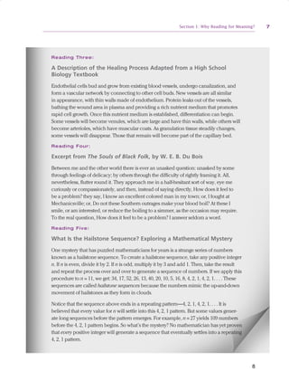 Section 1: Why Reading for Meaning?       7




                                 R e ad i n g T h r e e :

                                 A Description of the Healing Process Adapted from a High School
                                 Biology Textbook
                                 Endothelial cells bud and grow from existing blood vessels, undergo canalization, and
                                 form a vascular network by connecting to other cell buds. New vessels are all similar
                                 in appearance, with thin walls made of endothelium. Protein leaks out of the vessels,
                                 bathing the wound area in plasma and providing a rich nutrient medium that promotes
                                 rapid cell growth. Once this nutrient medium is established, differentiation can begin.
                                 Some vessels will become venules, which are large and have thin walls, while others will
                                 become arterioles, which have muscular coats. As granulation tissue steadily changes,
                                 some vessels will disappear. Those that remain will become part of the capillary bed.
                                 R e ad i n g F o u r :

                                 Excerpt from The Souls of Black Folk, by W. E. B. Du Bois

                                 Between me and the other world there is ever an unasked question: unasked by some
                                 through feelings of delicacy; by others through the difficulty of rightly framing it. All,
                                 nevertheless, flutter round it. They approach me in a half-hesitant sort of way, eye me
                                 curiously or compassionately, and then, instead of saying directly, How does it feel to
                                 be a problem? they say, I know an excellent colored man in my town; or, I fought at
                                 Mechanicsville; or, Do not these Southern outrages make your blood boil? At these I
                                 smile, or am interested, or reduce the boiling to a simmer, as the occasion may require.
                                 To the real question, How does it feel to be a problem? I answer seldom a word.
                                 R e ad i n g F i v e :

                                 What Is the Hailstone Sequence? Exploring a Mathematical Mystery

                                 One mystery that has puzzled mathematicians for years is a strange series of numbers
                                 known as a hailstone sequence. To create a hailstone sequence, take any positive integer
                                 n. If n is even, divide it by 2. If n is odd, multiply it by 3 and add 1. Then, take the result
                                 and repeat the process over and over to generate a sequence of numbers. If we apply this
                                 procedure to n = 11, we get: 34, 17, 52, 26, 13, 40, 20, 10, 5, 16, 8, 4, 2, 1, 4, 2, 1. . . . These
                                 sequences are called hailstone sequences because the numbers mimic the up-and-down
                                 movement of hailstones as they form in clouds.

                                 Notice that the sequence above ends in a repeating pattern—4, 2, 1, 4, 2, 1. . . . It is
                                 believed that every value for n will settle into this 4, 2, 1 pattern. But some values gener-
                                 ate long sequences before the pattern emerges. For example, n = 27 yields 109 numbers
                                 before the 4, 2, 1 pattern begins. So what’s the mystery? No mathematician has yet proven
                                 that every positive integer will generate a sequence that eventually settles into a repeating
                                 4, 2, 1 pattern.


               Pages from Reading for Meaning: How to Build Students' Comprehension,
               Reasoning, and Problem-Solving Skills Strategic PLC Guide                                                                8


ReadingForMeaning pages.indd 7                                                                                                              12/2/10 12:47 PM
 