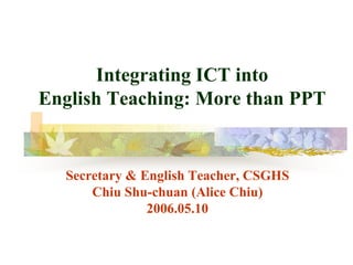 Integrating ICT into
English Teaching: More than PPT


  Secretary & English Teacher, CSGHS
      Chiu Shu-chuan (Alice Chiu)
               2006.05.10
 
