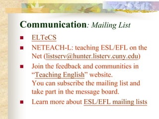 Communication: Mailing List
   ELTeCS
   NETEACH-L: teaching ESL/EFL on the
    Net (listserv@hunter.listerv.cuny.edu)
   Join the feedback and communities in
    “Teaching English” website.
    You can subscribe the mailing list and
    take part in the message board.
   Learn more about ESL/EFL mailing lists
 
