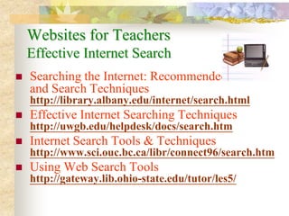 Websites for Teachers
    Effective Internet Search
   Searching the Internet: Recommended Sites
    and Search Techniques
    http://library.albany.edu/internet/search.html
   Effective Internet Searching Techniques
    http://uwgb.edu/helpdesk/docs/search.htm
   Internet Search Tools & Techniques
    http://www.sci.ouc.bc.ca/libr/connect96/search.htm
   Using Web Search Tools
    http://gateway.lib.ohio-state.edu/tutor/les5/
 