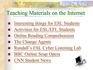 Teaching Materials on the Internet
   Interesting things for ESL Students
   Activities for ESL/EFL Students
   Online Reading Comprehension
   The Change Agents
   Randall’s ESL Cyber Listening Lab
   BBC Online Soap Opera
   CNN Student News
 