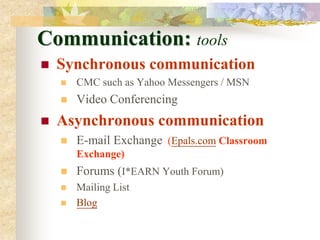Communication: tools
   Synchronous communication
       CMC such as Yahoo Messengers / MSN
       Video Conferencing
   Asynchronous communication
       E-mail Exchange (Epals.com Classroom
        Exchange)
       Forums (I*EARN Youth Forum)
       Mailing List
       Blog
 