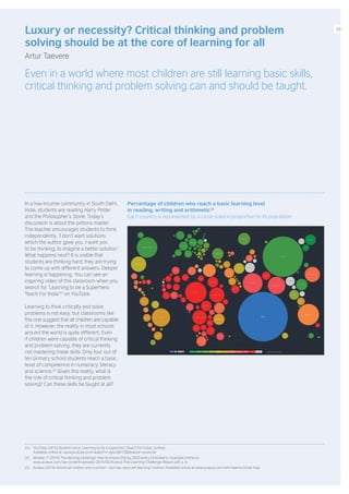 In a low-income community in South Delhi,
India, students are reading Harry Potter
and the Philosopher’s Stone. Today’s
discussion is about the potions master.
The teacher encourages students to think
independently. ‘I don’t want solutions
which the author gave you. I want you
to be thinking, to imagine a better solution.’
What happens next? It is visible that
students are thinking hard; they are trying
to come up with different answers. Deeper
learning is happening. You can see an
inspiring video of this classroom when you
search for ‘Learning to be a Superhero
Teach For India’23
on YouTube.
Learning to think critically and solve
problems is not easy, but classrooms like
this one suggest that all children are capable
of it. However, the reality in most schools
around the world is quite different. Even
if children were capable of critical thinking
and problem solving, they are currently
not mastering these skills. Only four out of
ten primary school students reach a basic
level of competence in numeracy, literacy
and science.24
Given this reality, what is
the role of critical thinking and problem
solving? Can these skills be taught at all?
Luxury or necessity? Critical thinking and problem
solving should be at the core of learning for all
Artur Taevere
Even in a world where most children are still learning basic skills,
critical thinking and problem solving can and should be taught.
23. YouTube (2015) Student voice: Learning to be a superhero (Teach For India). [online].
Available online at: www.youtube.com/watch?v=sylcrljN1T0&feature=youtu.be
24. Whelan, F (2014) The learning challenge: How to ensure that by 2020 every child learns. Available online at:
www.acasus.com/wp-content/uploads/2014/02/Acasus-The-Learning-Challenge-Report.pdf, p. 6.
25. Acasus (2014) Almost all children are in school – but how many are learning? [online.] Available online at www.acasus.com/who-learns/circle-map
Percentage of children who reach a basic learning level
in reading, writing and arithmetic25
Each country is represented by a circle sized in proportion to its population
09
 