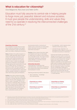 Unpacking citizenship
As a contested concept, there are many
ways of defining citizenship. One helpful
model, developed by Osler and Starkey42
sees it as a status, a feeling and a practice:
Status: Whatever the political regime in a
country, states generally seek to protect
citizens through laws and policing and
provide some collective benefits such
as education, healthcare and a justice
system. In return, citizens are generally
required to contribute to such benefits
through paying taxes and possibly through
jury or military service. The status of a
national as ‘citizen’ will have changed over
time and can be contrasted with that of
‘subject’ to an absolute power, where there
may be a greater emphasis on obedience,
rather than having rights and freedoms.
Feeling: Even when someone has legal
status as a citizen, they may not feel fully
included in a society because of disability,
gender, ethnicity, faith, language, social
class or caste, or sexuality. This can act
as a barrier to citizenship. Many members
of a nation may also feel an allegiance to
their communities that exist within, and
often also beyond, the boundaries of the
state. The Runnymede Trust suggests
that a multicultural country can be
reconceived as both a ‘community of
citizens’ and a ‘community of communities’
where individuals may be, for example
both British and Asian.43
Practice: Active citizens know their rights
and freedoms and may act individually,
or collectively, to achieve a more inclusive
and sustainable society. This might include
raising public awareness, fundraising,
voting, lifestyle or consumer choices
and active campaigning.
Citizenship education
These features of citizenship, their
interrelationships, associated competences
and underpinning values can be explored
and developed in school.
Teaching and learning needs to take place:
• about citizenship – knowledge
and understanding
• for citizenship – which requires active
methods of learning by doing
• and also through citizenship in an
atmosphere which reflects a concern for
the ideals and practice of citizenship.45
Learning may be seen as a process of
‘dialogic encounters within a community
of learners who together pose problems,
enquire and seek solutions for change.’46
Values and a range of key concepts
related to citizenship can be explored and
audits used to evaluate citizenship across
the curriculum and school life. It should
also be recognised, however, that there
may be considerable challenges to
the teaching of citizenship within school
systems and structures that may not
always give voice or agency to students
– or even teachers.
What is education for citizenship?
Clive Belgeonne, Rob Unwin and Helen Griffin
Education must fully assume its central role in helping people
to forge more just, peaceful, tolerant and inclusive societies.
It must give people the understanding, skills and values they
need to co-operate in resolving the interconnected challenges
of the 21st century.41
41. UN Secretary General’s Office (2014) Global Education First Initiative on Education. Foster Global Citizenship (Priority 3). Available online at: www.globaleducationfirst.org/220.htm;
UNESCO (2014) Global Citizenship Education. Available online at: www.unesco.org/new/en/global-citizenship-education
42. Osler, A and Starkey, H (2005) Changing citizenship: democracy and inclusion in education. Maidenhead: Open University Press.
43. Runnymede Trust (2000) The Future of Multi-ethnic Britain: the Parekh Report. London: Profile Books.
44. Based on Richardson, R (1996) The Terrestrial Teacher, in Steiner, M (ed) Developing the Global Teacher: Theory and Practice in initial teacher education. Stoke-on-Trent: Trentham.
45. Lister, I (1984) Teaching and Learning about Human Rights. Strasbourg: Council of Europe.
46. Kumar (2008) cited in Bourn, D (2015) The Theory and Practice of Development Education: a pedagogy for global social justice. London: Routledge.
Citizenship as a status
(rights and duties)
Citizenship as a feeling
(identity and belonging)
Citizenship as a practice
(making a difference)
Citizenship as a competence
(participation skills)44
17
 