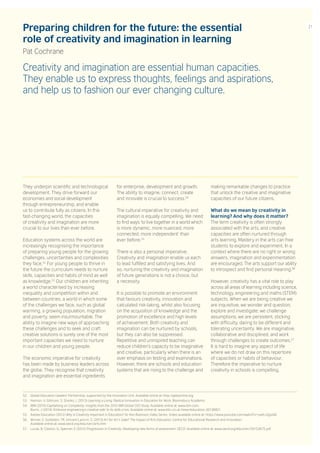 Preparing children for the future: the essential
role of creativity and imagination in learning
Pat Cochrane
Creativity and imagination are essential human capacities.
They enable us to express thoughts, feelings and aspirations,
and help us to fashion our ever changing culture.
They underpin scientific and technological
development. They drive forward our
economies and social development
through entrepreneurship, and enable
us to contribute fully as citizens. In this
fast-changing world, the capacities
of creativity and imagination are more
crucial to our lives than ever before.
Education systems across the world are
increasingly recognising the importance
of preparing young people for the growing
challenges, uncertainties and complexities
they face.52
For young people to thrive in
the future the curriculum needs to nurture
skills, capacities and habits of mind as well
as knowledge.53
Our children are inheriting
a world characterised by increasing
inequality and competition within and
between countries, a world in which some
of the challenges we face, such as global
warming, a growing population, migration
and poverty, seem insurmountable. The
ability to imagine new ways of approaching
these challenges and to seek and craft
creative solutions is surely one of the most
important capacities we need to nurture
in our children and young people.
The economic imperative for creativity
has been made by business leaders across
the globe. They recognise that creativity
and imagination are essential ingredients
for enterprise, development and growth.
The ability to imagine, connect, create
and innovate is crucial to success.54
The cultural imperative for creativity and
imagination is equally compelling. We need
to find ways ‘to live together in a world which
is more dynamic, more nuanced, more
connected, more independent’ than
ever before.55
There is also a personal imperative.
Creativity and imagination enable us each
to lead fulfilled and satisfying lives. And
so, nurturing the creativity and imagination
of future generations is not a choice, but
a necessity.
It is possible to promote an environment
that favours creativity, innovation and
calculated risk-taking, whilst also focusing
on the acquisition of knowledge and the
promotion of excellence and high levels
of achievement. Both creativity and
imagination can be nurtured by schools,
but they can also be suppressed.
Repetitive and uninspired teaching can
reduce children’s capacity to be imaginative
and creative, particularly when there is an
over emphasis on testing and examinations.
However, there are schools and education
systems that are rising to the challenge and
making remarkable changes to practice
that unlock the creative and imaginative
capacities of our future citizens.
What do we mean by creativity in
learning? And why does it matter?
The term creativity is often strongly
associated with the arts, and creative
capacities are often nurtured through
arts learning. Mastery in the arts can free
students to explore and experiment. In a
context where there are no right or wrong
answers, imagination and experimentation
are encouraged. The arts support our ability
to introspect and find personal meaning.56
However, creativity has a vital role to play
across all areas of learning including science,
technology, engineering and maths (STEM)
subjects. When we are being creative we
are inquisitive; we wonder and question,
explore and investigate; we challenge
assumptions; we are persistent, sticking
with difficulty, daring to be different and
tolerating uncertainty. We are imaginative,
collaborative and disciplined, and work
through challenges to create outcomes.57
It is hard to imagine any aspect of life
where we do not draw on this repertoire
of capacities or habits of behaviour.
Therefore the imperative to nurture
creativity in schools is compelling.
52. Global Education Leaders’ Partnership, supported by the Innovation Unit. Available online at: http://gelponline.org
53. Hannon, V, Gillinson, S, Shanks, L (2013) Learning a Living: Radical Innovation in Education for Work. Bloomsbury Academic.
54. IBM (2010) Capitalising on Complexity: Insights from the 2010 IBM Global CEO Study. Available online at: www.ibm.com;
Burns, J (2014) ‘Embrace engineering’s creative side’ to fix skills crisis. Available online at: www.bbc.co.uk/news/education-30136921
55. Adobe Education (2012) Why is Creativity Important in Education? Sir Ken Robinson Video Series. Video available online at: https://www.youtube.com/watch?v=ywIhJ2goiGE
56. Winner, E, Goldstein, TR, Vincent-Lancrin, S. (2013) Art for Art’s Sake? The Impact of Arts Education. Centre for Educational Research and Innovation.
Available online at: www.oecd.org/edu/ceri/arts.htm
57. Lucas, B, Claxton, G, Spencer, E (2012) Progression in Creativity: Developing new forms of assessment. OECD. Available online at: www.oecd.org/edu/ceri/50153675.pdf
21
 