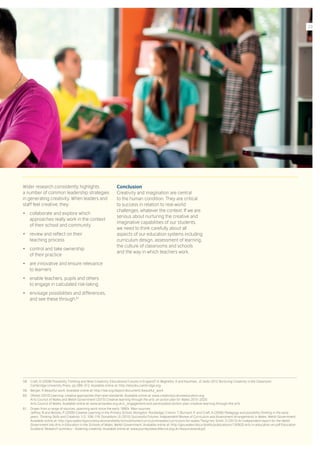 Wider research consistently highlights
a number of common leadership strategies
in generating creativity. When leaders and
staff feel creative, they:
•	 collaborate and explore which
approaches really work in the context
of their school and community
•	 review and reflect on their
teaching process
•	 control and take ownership
of their practice
•	 are innovative and ensure relevance
to learners
•	 enable teachers, pupils and others
to engage in calculated risk-taking
•	 envisage possibilities and differences,
and see these through. 61
Conclusion
Creativity and imagination are central
to the human condition. They are critical
to success in relation to real-world
challenges, whatever the context. If we are
serious about nurturing the creative and
imaginative capabilities of our students,
we need to think carefully about all
aspects of our education systems including
curriculum design, assessment of learning,
the culture of classrooms and schools
and the way in which teachers work.
58.	 Craft, A (2008) Possibility Thinking and Wise Creativity: Educational Futures in England? In Beghetto, A and Kaufman, JC (eds) 2012 Nurturing Creativity in the Classroom.
Cambridge University Press. pp.289–312. Available online at: http://ebooks.cambridge.org
59.	 Berger, R Beautiful work. Available online at: http://bie.org/object/document/beautiful_work
60.	 Ofsted (2010) Learning: creative approaches that raise standards. Available online at: www.creativitycultureeducation.org;
Arts Council of Wales and Welsh Government (2015) Creative learning through the arts: an action plan for Wales 2015–2020.
Arts Council of Wales. Available online at: www.artswales.org.uk/c_engagement-and-participation/action-plan-creative-learning-through-the-arts
61.	 Drawn from a range of sources, spanning work since the early 1990s. Main sources:
Jeffrey, B and Woods, P (2009) Creative Learning in the Primary School. Abingdon: Routledge; Cremin, T, Burnard, P, and Craft, A (2006) Pedagogy and possibility thinking in the early
years. Thinking Skills and Creativity 1/2: 108–119. Donaldson, G (2015) Successful Futures: Independent Review of Curriculum and Assessment Arrangements in Wales. Welsh Government.
Available online at: http://gov.wales/topics/educationandskills/schoolshome/curriculuminwales/curriculum-for-wales/?lang=en; Smith, D (2013) An independent report for the Welsh
Government into Arts in Education in the Schools of Wales. Welsh Government. Available online at: http://gov.wales/docs/dcells/publications/130920-arts-in-education-en.pdf Education
Scotland. Research summary – fostering creativity. Available online at: www.journeytoexcellence.org.uk/resourcesandcpd
23
 