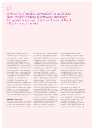 However, there is still a very long way
to go. Many countries, governments and
educational institutions still do not have
adequate strategies, policies, plans or
practices in place that are capable of
adequately developing digital literacy
skills among young people or educators.
There are currently many misunderstandings
about what digital literacy is. Many mistakenly
believe that digital literacy is merely the
practical ability to use digital technologies.
However, such narrow interpretations miss
the point and must be addressed. Being
able to use a tool tells us nothing about
the quality or the purpose of its use.
Technology can be and is used poorly,
and can be used to detrimental and
harmful effect. Moreover, as the availability
of different technologies, hardware, software
and applications increases, we need to
shift our emphasis to the quality of use and
how it can best be harnessed to support
learning and development, rather than
merely on the basic competences required
to use various tools, which themselves may
soon become obsolete or outdated.
The need to take action
The need to take action is why an increasing
number of international organisations now
consider digital literacy as one of a number
of core, interrelated skills for learning and
life in the 21st century. The most effective
training programmes are those designed
specifically to help practitioners and
school leaders gain a better understanding
of what digital literacy is, highlight how
it might be developed among students
and staff alike, and which support teachers
to conduct their own interventions and
enquiries in their own specific and unique
contexts. As digital literacy has no single
or precise definition, for the concept to
have power and meaning, it has to be
co-created and implemented. This helps
convey the nature of its meaning through
tangible changes in actions and practice.
Moreover, digital literacy should be viewed
as an evolving social practice whereby
learners, and staff, seek to develop new
skills, artefacts and outcomes from their
learning, and where practices change
regularly to best utilise new technological
developments. This is why better training
programmes emphasise the development
of individual interventions or enquiries
suited to the specific context of the teacher
and school. ‘One size fits all’ approaches
would not be appropriate, given the wide
variations in technology, knowledge and
approaches between schools and across
different national and local contexts.
Instead, the emphasis is on changing
teaching and professional development
practices by empowering teachers
to become leaders and deliver change
in their own schools. There is a need,
therefore, for training and resources that
help practitioners gain an understanding
of digital literacy from theory to practice,
and which help develop a greater awareness
of how digital literacy is related to wider
skills for life and learning in the 21st
century. Similarly, there is a need for
training programmes and projects that
also seek to challenge practitioners’
current thinking and practice, through
a process of understanding, planning,
implementing, reviewing and reflecting,
communicating and refining and
developing new practices, so that they
become active and powerful change
agents in their own contexts.
In considering digital literacy in its
broadest sense, we can better understand
the key skills teachers need to help students
develop, and which can be applied in various
knowledge, subject, and skills areas.
The active, creative and constructive
nature of learning and teaching are central
to digital literacy. In many cases, digital
literacy can be viewed as a means of
challenging existing thinking and practice,
leading to more innovative, creative, and,
in some cases, transformational learning.
‘One size fits all’ approaches would not be appropriate,
given the wide variations in technology, knowledge
and approaches between schools and across different
national and local contexts.
26
 