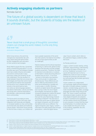 Actively engaging students as partners
Nicholas Garrick
The future of a global society is dependent on those that lead it.
It sounds dramatic, but the students of today are the leaders of
an unknown future.
Within living memory, the world has
changed at an exponential rate, with
many adults being left behind either
by their engagement with education
or their access to technologies.
Brown-Martin argues the new, connected
world is transforming education:62
it is not
the other way round. Technological changes
have had a visible influence and enable
the world to communicate in ways
previously unseen and certainly not yet
fully understood. This has resulted in a
divide between those that can access new
technologies and those that cannot. Social
and political boundaries have expanded
and blurred to such a degree that many
schools in the world have as many
non-native as native language speakers.
This blend of ethnicities, cultures and faiths
also brings with it diverse expectations
and attitudes, unlike previously isolated
micro-communities.
The future world, according to some,
may therefore go one of two ways: total
integration both physically and digitally,
or increased isolation as new communities
are formed with new ideals and traditional
cultural values.63
Whichever future prevails,
for the first time in history, our children will
have a greater awareness of the world
than their parents; the balance has shifted
and this brings opportunities as well
as challenges.
Fletcher believes that the ethical imperative
of teaching in a democratic global society
demands that educators actively engage
students as partners. Therefore, the need
for teachers to be deliverers or conduits
of information is slowly becoming defunct.64
Students have as much – if not more
– access to information than teachers.
They communicate in multiple ways
simultaneously. These differences can
lead to differing interpretations of the
same world developing in parallel and,
in some cases, in conflict. Denoting
students as digital natives (the generation
born during or after the rise of digital
technologies), and teachers as digital
immigrants (people born before the advent
of digital technology), refers to more
than just the use of technology however.
According to DeGraff,65
the real issue is
that the two world views of digital natives
and digital immigrants, and the content
that defines them are so different. The
digital immigrants value ‘legacy’ content –
information and skills passed down through
generations – while the digital natives
value ‘future’ content, which refers to
the potential of legacy content to affect
the future.
As Prensky points out:
‘Legacy’ content includes reading, writing,
arithmetic, logical thinking, understanding
the writings and ideas of the past, etc –
all of our ‘traditional’ curriculum. It is of
course still important, but it is from a
different era. Some of it (such as logical
thinking) will continue to be important,
but some (perhaps like Euclidean geometry)
will become less so…
‘Future’ content is to a large extent,
not surprisingly, digital and technological.
But while it includes software, hardware,
robotics, nanotechnology, genomics, etc.,
it also includes the ethics, politics, sociology,
languages and other things that go with
them. This ‘future’ content is extremely
interesting to today’s students. But how
many Digital Immigrants are prepared
to teach it? Someone once suggested to
me that children should only be allowed
to use computers in school that they have
built themselves. It’s a brilliant idea that
is very doable from the point of view
of the students’ capabilities. But who
could teach it?66
62. Brown-Martin, G (2014) Learning {Re}imagained. Bloomsbury: London.
63. Brown-Martin, G (2014) Learning {Re}imagained. Bloomsbury: London. Gerver, R (2010) Creating Tomorrow’s Schools Today. Continuum: London. Robinson, K (1999)
All Our Futures: Creativity, Culture and Education NACCE: London. Available online at: http://sirkenrobinson.com/pdf/allourfutures.pdf
64. Fletcher, A (2011) Shout Out: What is Student Voice About? Available online at: www.soundout.org
65. DeGraff, J (2015) Digital Natives vs. Digital Immigrants. Available online at: www.huffingtonpost.com/jeff-degraff/digital-natives-vs-digita_b_5499606.html
66. Prensky, M (2001) Digital Natives, Digital Immigrants From MCB University Press, (Vol. 9 No. 5, October 2001)
Available online: www.marcprensky.com/writing/Prensky%20-%20Digital%20Natives,%20Digital%20Immigrants%20-%20Part1.pdf
‘Never doubt that a small group of thoughtful, committed
citizens can change the world. Indeed, it is the only thing
that ever has.’
Attributed to Margaret Mead
29
 