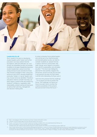 Leadership for all
Much research focuses on developing
student leaders within higher and further
education, but many believe that the
foundations, skills and attitudes can, and
should, be embedded as early as possible.
In addition to the age of leadership exposure,
student leadership is about more than
simply extracurricular activities for those
that choose to engage in them. Using only
extracurricular time to develop leadership
precludes ‘hidden’ or ‘secret’ leaders who
may choose not to be identified. Therefore,
educators need to consider how they can
teach legacy content while also enhancing
students’ confidence, negotiation skills,
responsibility, problem solving and teamwork,
as well as their planning, management
and decision-making skills.
In order to develop future global leaders
who will be part of an interconnected
and blended global society, we need to
consider students as: ‘people that live
in places, that form communities, that
seek change, which leads to innovation,
that calls for sustainability, and ultimately,
equality.’ 70
This has to be intelligently
planned for and carefully mapped into,
and across, school curricula. No one said
it was going to be easy, but that makes
it all the more interesting. As Facer puts it:
‘start from the premise that the challenge
… isn’t to figure out how to predict the
future. The challenge is to figure out
how to live well, how to uncover the
creative possibilities of the present
because we don’t know the future.’ 71
67.	 Reed, J and colleagues (2012) The Adventurous School. Institute of Education: London.
68.	 Johansen, B (2010) Leaders Make The Future. Berrett-Koehler: San Francisco.
69.	 Kouzes, J and Posner, B (2013) The Student Leadership Challenge. Available online: www.studentleadershipchallenge.com
70.	 Garrick, N and Weaver, S (2015) The Tree: Learning and Life at Wallscourt Farm Academy.
Available online: http://wallscourtfarmacademy.org.uk/wp-content/uploads/2013/08/CurriculumTreeOfLearningForLifeWFA.pdf
71.	 Facer, K cited in Brown-Martin, G (2014) Learning {Re}imagained. Bloomsbury: London p114; Groves, M (2003) Exploring the potential for student leadership to contribute to school
transformation. From Exchanges: the Warwick Research Journal (Volume 1, Issue 1, October 2013) Available online: https://www.google.co.uk/search?client=safari&rls=en&q=
Exchanges:+the+Warwick+Research+Journal+Volume+1,+Issue+1,+October+2013&ie=UTF-8&oe=UTF-8&gfe_rd=cr&ei=VnVgVa_RBvLt8wfy14DQDg
31
 