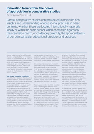Innovation from within: the power
of appreciation in comparative studies
Barrie Joy and Stephen Hull
Careful comparative studies can provide educators with rich
insights and understanding of educational practices in other
contexts, whether these are located internationally, nationally,
locally or within the same school. When conducted rigorously,
they can help confirm, or challenge powerfully, the appropriateness
of our own particular educational provision and practices.
In order to gain optimal benefit from such
studies, it is important that we try to come
fresh to an unfamiliar situation. As Gubrium
and Holstein explain, such analysis enables
us not only to understand ‘how teachers
and students give meaning to their lived
worlds in light of the social and cultural
forms they reflect and help produce’,
it also helps us understand the ‘ambiguous
process by which education initiates us
into our culture’.72
Learning to recognise complexity
It would be naïve to assume that educational
ideas and practices, however successful
and attractive in one context, will necessarily
thrive if simply transplanted elsewhere.
For example, let’s say a particular country
has excellent results in mathematics,
so you attempt to mirror its methods of
teacher training, the number of mathematics
lessons pupils have and how much
homework pupils are given. You assume
that controllable variables, if replicated,
will result in improved mathematics in
another context. However, this information
is deeply limited in value and policies are
not transplantable without an in-depth
understanding of other associated factors.
What about the value placed on
mathematics in society; whether the
students do additional practice; the ethos
of lessons; teacher motivation; and the
dynamics of student–teacher relationships?
We need to understand from an insider’s
perspective how practices have developed
within their unique context over time.
Their success is critically dependent on
the culturally nuanced understandings
and assumptions of those directly involved.
We must be determined to understand –
as thoroughly as possible – the detailed
differences and similarities between
contexts in order to accurately determine
the potential for successful exchange.
Rigorous, comparative studies in education
involve accessing and reflecting on the
dynamic multiple realities of other cultures
and of unique individuals operating in those
cultures. Only through first understanding
them can we begin to consider the
implications and possibilities for our own
practices. A variety of theories and
methods are now available to the teacher
as individual researcher or as a member
of a research learning community wishing
to undertake comparative studies. They
are informed by their particular ontology
(what there is to be found out) and their
epistemology (how it can be found out).
Introductory texts often contrast positivist
and interpretive approaches: in the former,
empirical truths are sought by identifying
causes and effects; in the latter, the
researcher adopts an open, exploratory
orientation in order to understand the
beliefs, intentions and circumstances
behind behaviour in a given situation.
Fundamentally, interpretivism recognises
the continuous construction, reimagining
and appropriation of social norms by
individuals and institutions. In education,
interpretivist research can engage
practitioners in critical discourse about
practice and provision and shine new light
on complex and ambiguous phenomena.
So, if subjective, emergent realities exist
across cultures, what kind of observations
do we need to make, if we are to understand
them? Because other teachers’ and students’
realities differ from our own, we can
best make judgements by discovering the
underlying patterns and principles through
the careful, in-depth analysis of the host
cultures that empathic, interpretive dialogue
facilitates. Constructing in advance a set
list of questions relative to your own policy
72. Gubrium, J and Holstein, J (2000) Analyzing interpretive practice, in Denzin, N and Lincoln,Y (eds.) Handbook of Qualitative Research, 2nd edition. Thousand Oaks: Sage Publications Ltd.
33
 