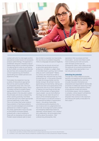 context with which to interrogate another
educational context would not necessarily
produce useful findings. This approach is
problematic because it imposes a way of
seeing things without considering whether
it is appropriate for what you are looking
at. Such pitfalls can easily distort what we
see and hear and consequently prevent
us from experiencing and therefore
appreciating how insiders perceive and
experience things.
Fortunately, the researcher now has
a variety of interpretivist approaches
that can be used to powerful effect
in comparative study visits. One such
approach is appreciative inquiry, which,
in marked contrast to problem-based
approaches, focuses on the positive
energy present in the education system,
the principles and drivers underpinning
what is working positively, how these
can be built upon and, where appropriate,
nurtured selectively in other areas.
This is not to deny that human systems
have problems or that these problems
have to be acknowledged and sometimes
addressed as a matter of urgency.
Put simply, appreciative inquiry focuses
on the positive successes already
achieved with a view to building on
these with an energising virtuous spiral.
Problem-based analyses seek to leave
less of what is unwanted, but importantly,
the very focus on problems frequently
mires in a language and spiral of negativity.
It follows that we should visit and act
as genuinely appreciative inquirers –
as learners, not tellers or judgers. Bear
in mind Bob Dylan’s warning: ‘don’t criticize
what you don’t understand!’ 73
Rather,
our primary aim should be to seek to
understand why, what and how our hosts
do what they do – in the words of Novalis
‘to make the strange familiar and the
familiar strange’. We will learn most by
appreciating and importantly, making sure
that we are seen to be appreciative of the
opportunity and of our hosts’ assistance
in helping us to see things as they see
them. As the pioneers of appreciative
inquiry explain, ‘we are more effective
the longer we can retain the spirit of
inquiry of the everlasting beginner’. 74
This will require us to become versed in
the essential foundation of appreciative
inquiry – the asking of genuinely
unconditional positive questions of a
non-invasive and non-judgemental kind
that invite, encourage and sustain positive
and energising relationships based on
openness, mutual respect, trust, candour
and collaboration. By encouraging them
to tell us about the positive – their
underpinning philosophies, their
aspirations, their successes and their
future plans – we are more likely to elicit
more numerous and richer accounts,
upon the basis of which we can
subsequently reflect, distil collaboratively
the essences of successful practices and
‘seed’ these, where appropriate, in our
own educational contexts.
Unlocking the potential
Through this critical, reflective process,
teachers can experience the transformative,
reimagine accepted norms, and truly
innovate. Educators themselves are
empowered and responsible for democratic
processes of intellectual reasoning in their
local, national and international contexts
of educational content and policies.
As Kincheloe argues, ‘only by engaging
in complex, critical research will teachers
rediscover their professional status,
empower their practice in the classroom
and improve the quality of education for
their pupils’. 75
73.	 Dylan, B (1965) The Times They Are a-Changin’ (Lyric) Columbia Studios, New York.
74.	 Cooperrider, DL and Whitney, D (2005) A Positive Revolution in Change: Appreciative Inquiry. San Francisco: Berrett-Koehler.
75.	 Kincheloe, JL (2012, classic edition) Teachers as Researchers: Qualitative Inquiry as a Path to Empowerment. Abingdon: Routledge.
34
 