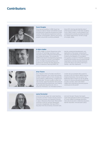 Contributors
Susan Douglas
Since leaving headship in 2006, Susan has
worked as a Senior Adviser at the British Council
providing sector expertise and advice to a wide
number of educational programmes involving
ministries, school leaders, teachers and young
people in around 60 countries worldwide.
Since 2012, she has also held the role of
Chief Executive Officer of the Eden Academy
Trust in West London, a multi-academy trust
comprising five schools providing education
for children aged three to 19 with a range
of complex needs.
Dr Björn Haßler
Dr Björn Haßler is a Senior Researcher at the
University of Cambridge, working on open
education, teacher professional development
and mobile technology. This includes the
OER4Schools teacher development programme
across a range of countries in sub-Saharan
Africa; the Open Educational Resources
Guidance for Schools; the Open Resource
Bank on Interactive Teaching (ORBIT) for
teacher professional development; and
applications of low-power computing for
education and development, including work
funded by the Raspberry Pi Foundation.
He regularly consults for FTSE100 companies,
professional societies and non-governmental
organisations, and has recently produced
a short film about 21st century learning in
Zambia – see http://bjohas.de
Artur Tevere
Artur Taevere is the Co-Founder and CEO of
Creative Generation. Artur works with schools
to foster students’ ability to think critically and
solve problems collaboratively, in England and
internationally. This work usually involves two
main strands: supporting teachers with practical
professional learning programmes, and creating
high-quality learning resources. Artur is
Governor of School 21, an innovative school in
London set up to prepare all its pupils for
success in the 21st century. Before starting
Creative Generation, Artur served on the
leadership team of Teach For All, the global
network to improve educational opportunity.
He often wonders: what if all children
fulfilled their potential and became positive
contributors to the world?
Lynne Parmenter
Lynne Parmenter began her career teaching
in schools, and then moved to faculty posts at
Fukushima University and Waseda University
in Japan, followed by Manchester Metropolitan
University in the UK, and then Nazarbayev
University in Kazakhstan. She has a PhD in
Education from the University of Durham (UK),
and over the past 18 years has taught,
supervised graduate students and published
on issues related to language education,
intercultural education, citizenship education,
teacher education, and education policy.
35
 