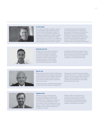 Dr Tim Rudd
Dr Tim Rudd is founder of Livelab, a research
and development organisation focusing on
education and educational technology. Tim
works on various educational research and
development programmes, recently including
the Whole School ICT Development (WSID)
project in Brunei, and Unbox 21, an exploration
of the potential of computer games to support
skills development. Other research interests
include alternative educational systems,
and critical perspectives on educational
technology. Tim also works at the Education
Research Centre, University of Brighton.
Previously he was a Senior Researcher at
Futurelab, an educational technology charity.
Prior to this he was Head of Evidence and
Research at the British Educational and
Communications Technology Agency (Becta).
Nicholas Garrick
Nicholas Garrick is founder and Director
of Lighting up Learning, an education,
curriculum and change consultancy.
Focusing his energies on empowering
teachers, his work involves coaching
executive principals, training master
coaches, leading curriculum projects
in the UK and consulting to ministries
of education overseas, particularly across
South-east Asia. He has taught for 15 years,
and is a part-time primary school Assistant
Principal in the UK as well as currently
studying for an Educational Doctorate.
Barrie Joy
Barrie Joy was formerly Director of Mentoring
– Coaching and Senior Consultant in Leadership
at the University of London Institute of Education.
He has also held senior academic posts at
the Universities of Manchester, Queensland,
Munich and London.
Drawing on rigorous comparative educational
studies, Barrie now works as an independent
international consultant with senior leaders,
staff and governors in a variety of educational
contexts. He has a special interest in helping
leaders of learning develop in situ the key
competences and behaviours that enable
them to excel in their work.
Stephen Hull
Stephen’s first job in teaching was at
a vocational college in Santiago, Chile.
After leaving the classroom, he joined
the British Council in Bogotá as a graduate
of the University of Manchester. He has
since held a number of positions and is now
based in London, where he is Senior Project
Manager of the Connecting Classrooms
programme in the UK.
Stephen is also chair of governors at
a London primary school for children
with special educational needs. He is
working towards a postgraduate degree
in educational studies and has a special
interest in critical post-structuralism.
37
 