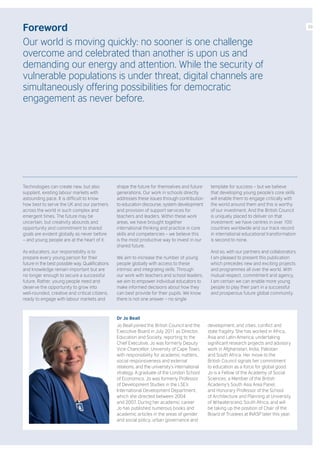Foreword
Our world is moving quickly: no sooner is one challenge
overcome and celebrated than another is upon us and
demanding our energy and attention. While the security of
vulnerable populations is under threat, digital channels are
simultaneously offering possibilities for democratic
engagement as never before.
Technologies can create new, but also
supplant, existing labour markets with
astounding pace. It is difficult to know
how best to serve the UK and our partners
across the world in such complex and
emergent times. The future may be
uncertain, but creativity abounds and
opportunity and commitment to shared
goals are evident globally as never before
– and young people are at the heart of it.
As educators, our responsibility is to
prepare every young person for their
future in the best possible way. Qualifications
and knowledge remain important but are
no longer enough to secure a successful
future. Rather, young people need and
deserve the opportunity to grow into
well-rounded, creative and critical citizens,
ready to engage with labour markets and
shape the future for themselves and future
generations. Our work in schools directly
addresses these issues through contribution
to education discourse, system development
and provision of support services for
teachers and leaders. Within these work
areas, we have brought together
international thinking and practice in core
skills and competencies – we believe this
is the most productive way to invest in our
shared future.
We aim to increase the number of young
people globally with access to these
intrinsic and integrating skills. Through
our work with teachers and school leaders,
we aim to empower individual educators to
make informed decisions about how they
can best provide for their pupils. We know
there is not one answer – no single
template for success – but we believe
that developing young people’s core skills
will enable them to engage critically with
the world around them and this is worthy
of our investment. And the British Council
is uniquely placed to deliver on that
investment: we have centres in over 100
countries worldwide and our track record
in international educational transformation
is second to none.
And so, with our partners and collaborators,
I am pleased to present this publication
which precedes new and exciting projects
and programmes all over the world. With
mutual respect, commitment and agency,
I am certain we can enable more young
people to play their part in a successful
and prosperous future global community.
Dr Jo Beall
Jo Beall joined the British Council and the
Executive Board in July 2011 as Director,
Education and Society, reporting to the
Chief Executive. Jo was formerly Deputy
Vice-Chancellor, University of Cape Town,
with responsibility for academic matters,
social responsiveness and external
relations, and the university’s international
strategy. A graduate of the London School
of Economics, Jo was formerly Professor
of Development Studies in the LSE’s
International Development Department,
which she directed between 2004
and 2007. During her academic career
Jo has published numerous books and
academic articles in the areas of gender
and social policy, urban governance and
development, and cities, conflict and
state fragility. She has worked in Africa,
Asia and Latin America, undertaking
significant research projects and advisory
work in Afghanistan, India, Pakistan
and South Africa. Her move to the
British Council signals her commitment
to education as a force for global good.
Jo is a Fellow of the Academy of Social
Sciences, a Member of the British
Academy’s South Asia Area Panel,
and Honorary Professor of the School
of Architecture and Planning at University
of Witwatersrand, South Africa, and will
be taking up the position of Chair of the
Board of Trustees at INASP later this year.
03
 