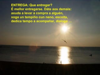ENTREGA: Que entregar?
É mellor entregarse. Dáte aos demais:
axuda a levar a compra a alguén,
xoga un tempiño cun neno, escoita,
dedica tempo a acompañar, dialoga …
 