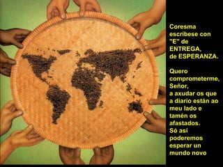 Coresma
escríbese con
"E" de
ENTREGA,
de ESPERANZA.
Quero
comprometerme,
Señor,
a axudar os que
a diario están ao
meu lado e
tamén os
afastados.
Só así
poderemos
esperar un
mundo novo
 