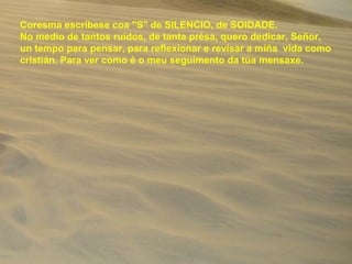 Coresma escríbese coa "S" de SILENCIO, de SOIDADE.
No medio de tantos ruídos, de tanta présa, quero dedicar, Señor,
un tempo para pensar, para reflexionar e revisar a miña vida como
cristián. Para ver como é o meu seguimento da túa mensaxe.
 