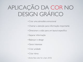 APLICAÇÃO DA COR NO
   DESIGN GRÁFICO
     • Criar   uma atmosfera emocional

     • Chamar         a atenção para informação importante

     • Direcionar       a visão para um layout especíﬁco

     • Separar    informação

     • Balançar       o design

     • Gerar    interesse

     • Criar   unidade

     • Criar   ritmo
     • (fonte: Take   color for a Spin, 2010)
 
