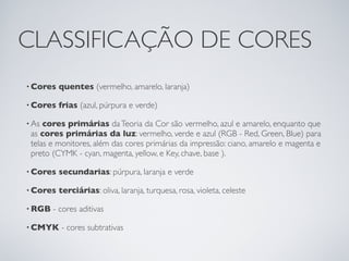 CLASSIFICAÇÃO DE CORES
• Cores   quentes (vermelho, amarelo, laranja)

• Cores   frias (azul, púrpura e verde)

• As cores primárias da Teoria da Cor são vermelho, azul e amarelo, enquanto que
 as cores primárias da luz: vermelho, verde e azul (RGB - Red, Green, Blue) para
 telas e monitores, além das cores primárias da impressão: ciano, amarelo e magenta e
 preto (CYMK - cyan, magenta, yellow, e Key, chave, base ).

• Cores   secundarias: púrpura, laranja e verde

• Cores   terciárias: oliva, laranja, turquesa, rosa, violeta, celeste

• RGB   - cores aditivas

• CMYK    - cores subtrativas
 