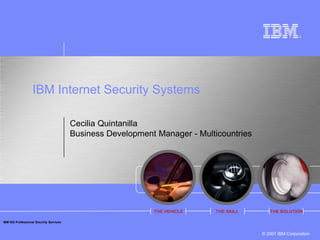 IBM Internet Security Systems

                                         Cecilia Quintanilla
                                         Business Development Manager - Multicountries




                                                             THE VEHICLE     THE SKILL      THE SOLUTION

IBM ISS Professional Security Services


                                                                                         © 2007 IBM Corporation
 