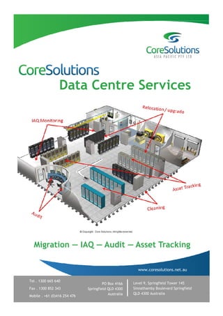 Data Centre Services




  Migration — IAQ — Audit — Asset Tracking

                                                        www.coresolutions.net.au

Tel . 1300 665 640
                                       PO Box 4166    Level 9, Springfield Tower 145
Fax . 1300 852 343            Springfield QLD 4300    Sinnathamby Boulevard Springfield
                                          Australia   QLD 4300 Australia
Mobile . +61 (0)416 254 476
 