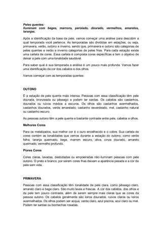 Peles quentes:
Iluminam com beges, marrons, perolado, dourado, vermelhos, amarelos,
laranjas.

Após a identificação da base da pele, vamos começar uma análise para descobrir a
qual temporada você pertence. As temporadas são divididas em estações, ou seja,
primavera, verão, outono e inverno, sendo que, primavera e outono são categorias de
peles quentes e verão e inverno categorias de peles frias. Para cada estação existe
uma cartela de cores. Essa cartela é composta cores específicas e tem o objetivo de
deixar a pele com uma tonalidade saudável.

Para saber qual é sua temporada a análise é um pouco mais profunda. Vamos fazer
uma identificação da cor dos cabelos e dos olhos.

Vamos começar com as temporadas quentes:



OUTONO

É a estação de pele quente mais intensa. Pessoas com essa classificação têm pele
dourada, bronzeada ou pêssego e podem ter sardas. Os cabelos são castanhos,
dourados ou ruivos médios a escuros. Os olhos são castanhos avermelhados,
castanhos dourados, verde amarelado, castanho esverdeado, mel, castanho natural
ou castanho escuro.

As pessoas outono têm a pele quente e bastante contraste entre pele, cabelos e olhos.

Melhores Cores

Para os metalizados, sua melhor cor é o ouro envelhecido e o cobre. Sua cartela de
cores contém as tonalidades que vemos durante a estação do outono, como verde
folha, laranja queimado, bege, marrom escuro, oliva, cinza dourado, amarelo
queimado, vermelho profundo.

Piores Cores

Cores claras, lavadas, desbotadas ou empoeiradas não iluminam pessoas com pele
outono. O preto e branco, por serem cores frias deixam a aparência pesada e a cor da
pele sem vida.



PRIMAVERA

Pessoas com essa classificação têm tonalidade de pele clara, como pêssego claro,
amarelo claro e bege claro. São muito leves e frescas. A cor dos cabelos, dos olhos e
da pele tem pouco contraste, além de serem sempre mais claras que as cores da
pessoa outono. Os cabelos geralmente são loiros dourados, ruivos claros ou loiros
avermelhados. Os olhos podem ser acqua, verde claro, azul piscina, azul claro ou mel.
Podem ter sardas ou bochechas rosadas.
 