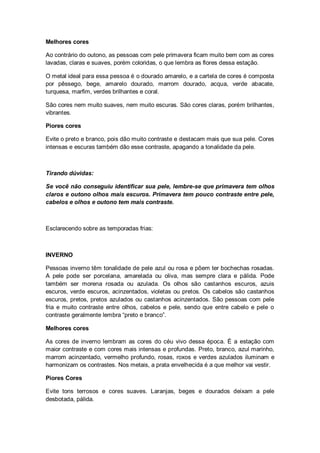 Melhores cores

Ao contrário do outono, as pessoas com pele primavera ficam muito bem com as cores
lavadas, claras e suaves, porém coloridas, o que lembra as flores dessa estação.

O metal ideal para essa pessoa é o dourado amarelo, e a cartela de cores é composta
por pêssego, bege, amarelo dourado, marrom dourado, acqua, verde abacate,
turquesa, marfim, verdes brilhantes e coral.

São cores nem muito suaves, nem muito escuras. São cores claras, porém brilhantes,
vibrantes.

Piores cores

Evite o preto e branco, pois dão muito contraste e destacam mais que sua pele. Cores
intensas e escuras também dão esse contraste, apagando a tonalidade da pele.



Tirando dúvidas:

Se você não conseguiu identificar sua pele, lembre-se que primavera tem olhos
claros e outono olhos mais escuros. Primavera tem pouco contraste entre pele,
cabelos e olhos e outono tem mais contraste.



Esclarecendo sobre as temporadas frias:



INVERNO

Pessoas inverno têm tonalidade de pele azul ou rosa e põem ter bochechas rosadas.
A pele pode ser porcelana, amarelada ou oliva, mas sempre clara e pálida. Pode
também ser morena rosada ou azulada. Os olhos são castanhos escuros, azuis
escuros, verde escuros, acinzentados, violetas ou pretos. Os cabelos são castanhos
escuros, pretos, pretos azulados ou castanhos acinzentados. São pessoas com pele
fria e muito contraste entre olhos, cabelos e pele, sendo que entre cabelo e pele o
contraste geralmente lembra “preto e branco”.

Melhores cores

As cores de inverno lembram as cores do céu vivo dessa época. É a estação com
maior contraste e com cores mais intensas e profundas. Preto, branco, azul marinho,
marrom acinzentado, vermelho profundo, rosas, roxos e verdes azulados iluminam e
harmonizam os contrastes. Nos metais, a prata envelhecida é a que melhor vai vestir.

Piores Cores

Evite tons terrosos e cores suaves. Laranjas, beges e dourados deixam a pele
desbotada, pálida.
 