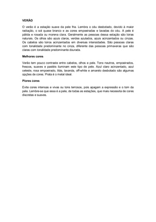 VERÃO

O verão é a estação suave da pele fria. Lembra o céu desbotado, devido à maior
radiação, o sol quase branco e as cores empoeiradas e lavadas do céu. A pele é
pálida e rosada ou morena clara. Geralmente as pessoas dessa estação são loiras
naturais. Os olhos são azuis claros, verdes azulados, azuis acinzentados ou cinzas.
Os cabelos são loiros acinzentados em diversas intensidades. São pessoas claras
com tonalidade predominante no cinza, diferente das pessoas primaveras que são
claras com tonalidade predominante dourada.

Melhores cores

Verão tem pouco contraste entre cabelos, olhos e pele. Tons neutros, empoeirados,
frescos, suaves e pastéis iluminam este tipo de pele. Azul claro acinzentado, azul
celeste, rosa empoeirado, lilás, lavanda, off-white e amarelo desbotado são algumas
opções de cores. Prata é o metal ideal.

Piores cores

Evite cores intensas e vivas ou tons terrosos, pois apagam a expressão e o tom da
pele. Lembre-se que essa é a pele, de todas as estações, que mais necessita de cores
discretas e suaves.
 