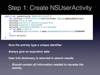 Step 1: Create NSUserActivity
• Give the activity type a unique identiﬁer
• Always give an expiration date
• User Info dictionary is returned in search results
• Should contain all information needed to recreate the
activity
 