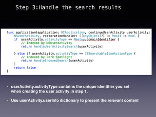 • userActivity.activityType contains the unique identiﬁer you set
when creating the user activity in step 1.
• Use userActivity.userInfo dictionary to present the relevant content
Step 3:Handle the search results
 
