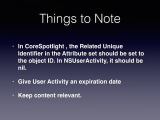Things to Note
• In CoreSpotlight , the Related Unique
Identiﬁer in the Attribute set should be set to
the object ID. In NSUserActivity, it should be
nil.
• Give User Activity an expiration date
• Keep content relevant.
 