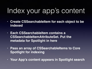 Index your app’s content
• Create CSSearchableItem for each object to be
indexed
• Each CSSearchableItem contains a
CSSearchableItemAttributeSet. Put the
metadata for Spotlight in here
• Pass an array of CSSearchableItems to Core
Spotlight for indexing
• Your App’s content appears in Spotlight search
 