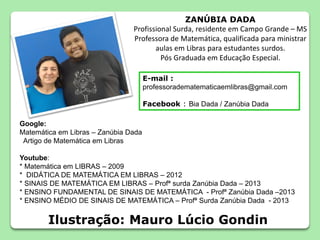 ZANÚBIA DADA
Profissional Surda, residente em Campo Grande – MS
Professora de Matemática, qualificada para ministrar
aulas em Libras para estudantes surdos.
Pós Graduada em Educação Especial.
Google:
Matemática em Libras – Zanúbia Dada
Artigo de Matemática em Libras
Youtube:
* Matemática em LIBRAS – 2009
* DIDÁTICA DE MATEMÁTICA EM LIBRAS – 2012
* SINAIS DE MATEMÁTICA EM LIBRAS – Profª surda Zanúbia Dada – 2013
* ENSINO FUNDAMENTAL DE SINAIS DE MATEMÁTICA - Profª Zanúbia Dada –2013
* ENSINO MÉDIO DE SINAIS DE MATEMÁTICA – Profª Surda Zanúbia Dada - 2013
E-mail :
professoradematematicaemlibras@gmail.com
Facebook : Bia Dada / Zanúbia Dada
Ilustração: Mauro Lúcio Gondin
 