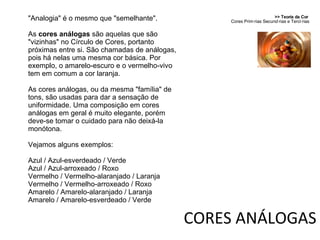 >> Teoria da Cor  Cores Primárias Secundárias e Terciárias CORES ANÁLOGAS "Analogia" é o mesmo que "semelhante".  As  cores análogas  são aquelas que são "vizinhas" no Círculo de Cores, portanto próximas entre si. São chamadas de análogas, pois há nelas uma mesma cor básica. Por exemplo, o amarelo-escuro e o vermelho-vivo tem em comum a cor laranja.  As cores análogas, ou da mesma "família" de tons, são usadas para dar a sensação de uniformidade. Uma composição em cores análogas em geral é muito elegante, porém deve-se tomar o cuidado para não deixá-la monótona. Vejamos alguns exemplos: Azul / Azul-esverdeado / Verde Azul / Azul-arroxeado / Roxo Vermelho / Vermelho-alaranjado / Laranja Vermelho / Vermelho-arroxeado / Roxo Amarelo / Amarelo-alaranjado / Laranja Amarelo / Amarelo-esverdeado / Verde 
