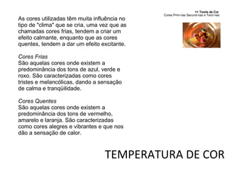 >> Teoria da Cor  Cores Primárias Secundárias e Terciárias TEMPERATURA DE COR As cores utilizadas têm muita influência no tipo de "clima" que se cria, uma vez que as chamadas cores frias, tendem a criar um efeito calmante, enquanto que as cores quentes, tendem a dar um efeito excitante. Cores Frias São aquelas cores onde existem a predominância dos tons de azul, verde e roxo. São caracterizadas como cores tristes e melancólicas, dando a sensação de calma e tranqüilidade. Cores Quentes São aquelas cores onde existem a predominância dos tons de vermelho, amarelo e laranja. São caracterizadas como cores alegres e vibrantes e que nos dão a sensação de calor. 