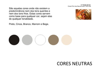 >> Teoria da Cor  Cores Primárias Secundárias e Terciárias CORES NEUTRAS São aquelas cores onde não existem a predominância nem dos tons quentes e nem dos tons frios. Estas cores servem como base para qualquer cor, sejam elas de qualquer tonalidade. Preto, Cinza, Branco, Marrom e Bege. 