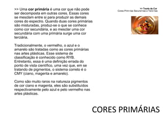 CORES PRIMÁRIAS >> Teoria da Cor  Cores Primárias Secundárias e Terciárias >> Uma  cor primária  é uma cor que não pode ser decomposta em outras cores. Essas cores se mesclam entre si para produzir as demais cores do espectro. Quando duas cores primárias são misturadas, produz-se o que se conhece como cor secundária, e ao mesclar uma cor secundária com uma primária surge uma cor terciária. Tradicionalmente, o vermelho, o azul e o amarelo são tratadas como as cores primárias nas artes plásticas. Esse sistema de classificação é conhecido como RYB. Entretanto, essa é uma definição errada do ponto de vista científico, uma vez que, em se tratando de pigmentos, o sistema correto é o CMY (ciano, magenta e amarelo). Como são muito raros na natureza pigmentos de cor ciano e magenta, eles são substituídos respectivamente pelo azul e pelo vermelho nas artes plásticas. 