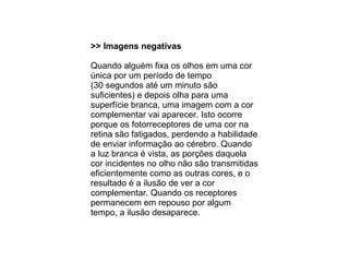 >> Imagens negativas Quando alguém fixa os olhos em uma cor única por um período de tempo  (30 segundos até um minuto são suficientes) e depois olha para uma superfície branca, uma imagem com a cor complementar vai aparecer. Isto ocorre porque os fotorreceptores de uma cor na retina são fatigados, perdendo a habilidade de enviar informação ao cérebro. Quando a luz branca é vista, as porções daquela cor incidentes no olho não são transmitidas eficientemente como as outras cores, e o resultado é a ilusão de ver a cor complementar. Quando os receptores permanecem em repouso por algum tempo, a ilusão desaparece. 