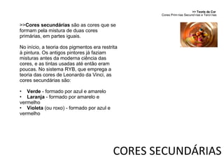 CORES SECUNDÁRIAS >> Teoria da Cor  Cores Primárias Secundárias e Terciárias >> Cores secundárias  são as cores que se formam pela mistura de duas cores primárias, em partes iguais. No início, a teoria dos pigmentos era restrita à pintura. Os antigos pintores já faziam misturas antes da moderna ciência das cores, e as tintas usadas até então eram poucas. No sistema RYB, que emprega a teoria das cores de Leonardo da Vinci, as cores secundárias são: Verde  - formado por azul e amarelo Laranja  - formado por amarelo e vermelho Violeta  (ou roxo) - formado por azul e vermelho 