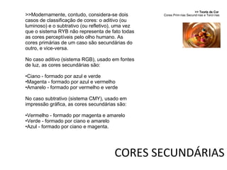 >> Teoria da Cor  Cores Primárias Secundárias e Terciárias >>Modernamente, contudo, considera-se dois casos de classificação de cores: o aditivo (ou luminoso) e o subtrativo (ou refletivo), uma vez que o sistema RYB não representa de fato todas as cores perceptíveis pelo olho humano. As cores primárias de um caso são secundárias do outro, e vice-versa. No caso aditivo (sistema RGB), usado em fontes de luz, as cores secundárias são: Ciano - formado por azul e verde Magenta - formado por azul e vermelho Amarelo - formado por vermelho e verde No caso subtrativo (sistema CMY), usado em impressão gráfica, as cores secundárias são: Vermelho - formado por magenta e amarelo Verde - formado por ciano e amarelo Azul - formado por ciano e magenta. CORES SECUNDÁRIAS 