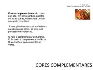 Cores complementares  são cores que são, em certo sentido, opostas umas às outras, observadas dentro do círculo cromático. A acepção dessas cores varia dentro da ciência das cores, na arte e no processo de impressão. O Azul é complementar ao Laranja. O Amarelo é complementar ao Roxo. O Vermelho é complementar ao Verde. >> Teoria da Cor  Cores Primárias Secundárias e Terciárias CORES COMPLEMENTARES 
