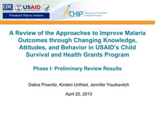 A Review of the Approaches to Improve Malaria
Outcomes through Changing Knowledge,
Attitudes, and Behavior in USAID’s Child
Survival and Health Grants Program
Phase I: Preliminary Review Results
Debra Prosnitz, Kirsten Unfried, Jennifer Yourkavitch
April 25, 2013
 