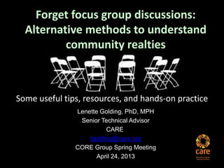 Forget focus group discussions:
Alternative methods to understand
community realties
Some useful tips, resources, and hands-on practice
Lenette Golding, PhD, MPH
Senior Technical Advisor
CARE
lgolding@care.org
CORE Group Spring Meeting
April 24, 2013
 