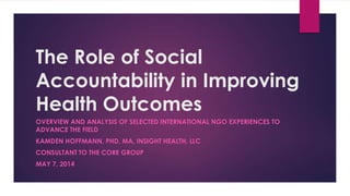 The Role of Social
Accountability in Improving
Health Outcomes
OVERVIEW AND ANALYSIS OF SELECTED INTERNATIONAL NGO EXPERIENCES TO
ADVANCE THE FIELD
KAMDEN HOFFMANN, PHD, MA, INSIGHT HEALTH, LLC
CONSULTANT TO THE CORE GROUP
MAY 7, 2014
 