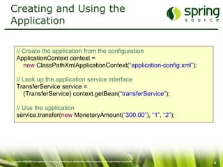 Creating and Using the Application // Create the application from the configuration ApplicationContext context = new  ClassPathXmlApplicationContext( “application-config.xml” ); // Look up the application service interface TransferService service =  (TransferService) context.getBean( “transferService” ); // Use the application service.transfer( new  MonetaryAmount( “300.00” ),  “1” ,  “2” ); 