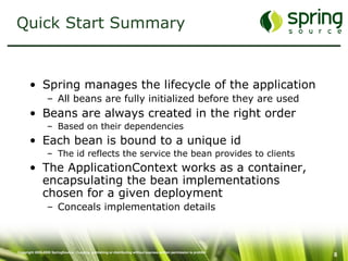 Quick Start Summary Spring manages the lifecycle of the application All beans are fully initialized before they are used Beans are always created in the right order Based on their dependencies Each bean is bound to a unique id The id reflects the service the bean provides to clients The ApplicationContext works as a container, encapsulating the bean implementations chosen for a given deployment Conceals implementation details 