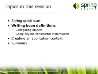 Topics in this session Spring quick start Writing bean definitions Configuring objects Going beyond constructor instantiation Creating an application context Summary 