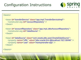 Configuration Instructions <beans> <bean   id = “transferService”   class = “app.impl.TransferServiceImpl” > <constructor-arg   ref = “accountRepository”  /> </bean> <bean   id = “accountRepository”   class = “app.impl.JdbcAccountRepository” > <constructor-arg   ref = “dataSource”  /> </bean> <bean   id = “dataSource”   class = “com.oracle.jdbc.pool.OracleDataSource” > <property  name = “URL”   value = “jdbc:oracle:thin:@localhost:1521:BANK”  /> <property   name = “user”   value = “moneytransfer-app”  /> </bean> </beans> 
