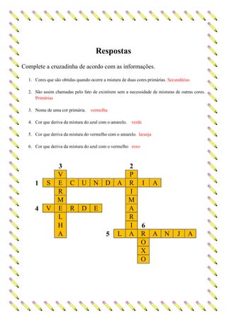 Respostas
Complete a cruzadinha de acordo com as informações.
1. Cores que são obtidas quando ocorre a mistura de duas cores primárias. Secundárias
2. São assim chamadas pelo fato de existirem sem a necessidade de misturas de outras cores.
Primárias
3. Nome de uma cor primária. vermelha
4. Cor que deriva da mistura do azul com o amarelo. verde
5. Cor que deriva da mistura do vermelho com o amarelo. laranja
6. Cor que deriva da mistura do azul com o vermelho roxo
3 2
V P
1 S E C U N D A R I A
R I
M M
4 V E R D E A
L R
H I 6
A 5 L A R A N J A
O
X
O
 